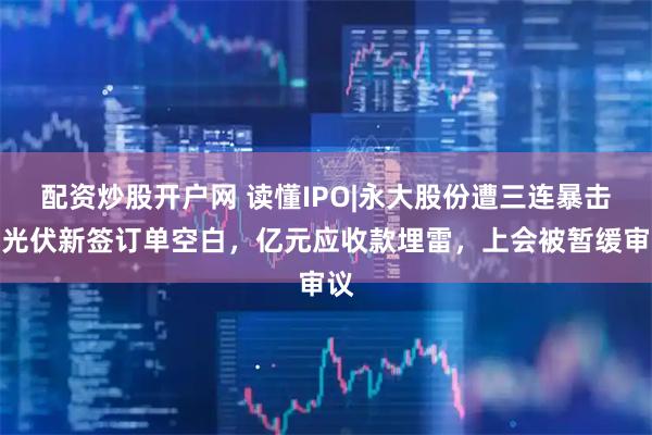 配资炒股开户网 读懂IPO|永大股份遭三连暴击：光伏新签订单空白，亿元应收款埋雷，上会被暂缓审议
