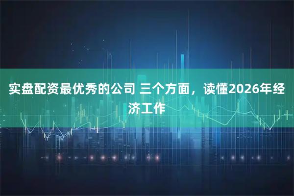 实盘配资最优秀的公司 三个方面，读懂2026年经济工作