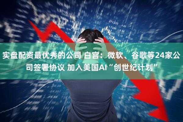 实盘配资最优秀的公司 白宫：微软、谷歌等24家公司签署协议 加入美国AI“创世纪计划”