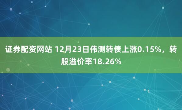 证券配资网站 12月23日伟测转债上涨0.15%，转股溢价率18.26%