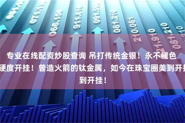 专业在线配资炒股查询 吊打传统金银！永不褪色 + 硬度开挂！曾造火箭的钛金属，如今在珠宝圈美到开挂！