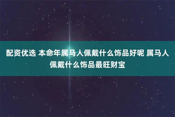 配资优选 本命年属马人佩戴什么饰品好呢 属马人佩戴什么饰品最旺财宝