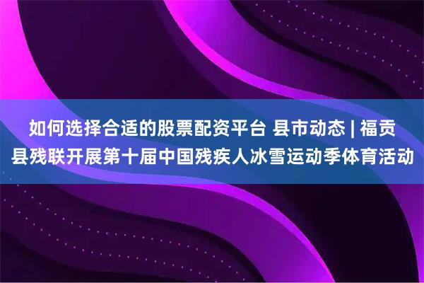如何选择合适的股票配资平台 县市动态 | 福贡县残联开展第十届中国残疾人冰雪运动季体育活动