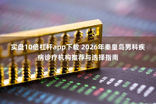 实盘10倍杠杆app下载 2026年秦皇岛男科疾病诊疗机构推荐与选择指南