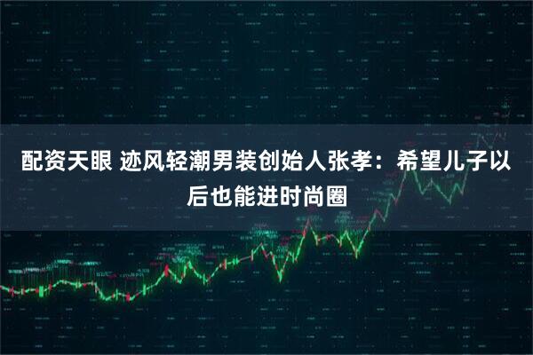 配资天眼 迹风轻潮男装创始人张孝：希望儿子以后也能进时尚圈