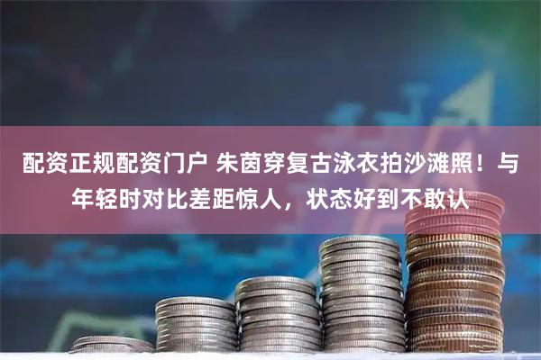 配资正规配资门户 朱茵穿复古泳衣拍沙滩照！与年轻时对比差距惊人，状态好到不敢认