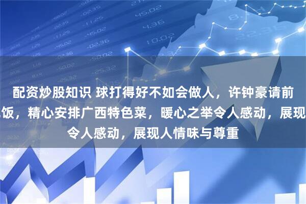 配资炒股知识 球打得好不如会做人，许钟豪请前教练李春江吃饭，精心安排广西特色菜，暖心之举令人感动，展现人情味与尊重