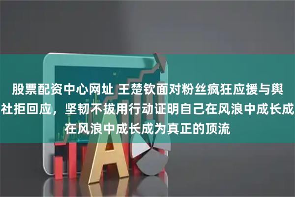股票配资中心网址 王楚钦面对粉丝疯狂应援与舆论压力选择闭社拒回应，坚韧不拔用行动证明自己在风浪中成长成为真正的顶流