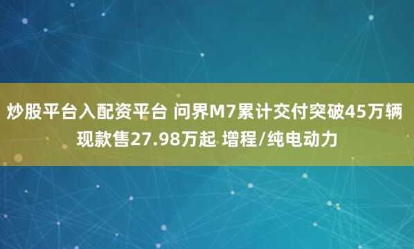 炒股平台入配资平台 问界M7累计交付突破45万辆 现款售27.98万起 增程/纯电动力