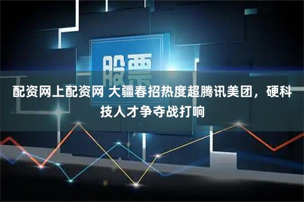 配资网上配资网 大疆春招热度超腾讯美团，硬科技人才争夺战打响