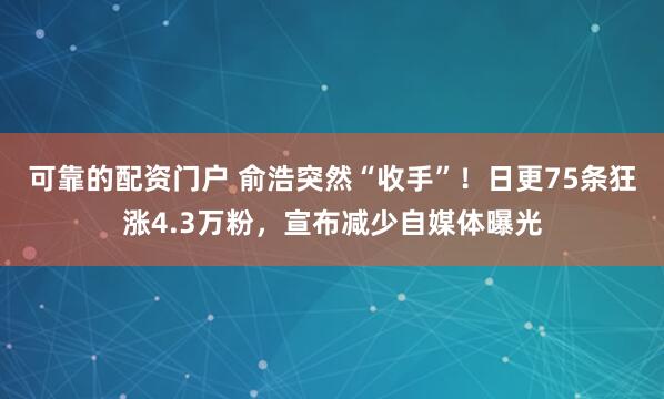 可靠的配资门户 俞浩突然“收手”！日更75条狂涨4.3万粉，宣布减少自媒体曝光