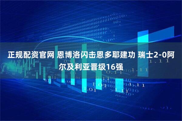 正规配资官网 恩博洛闪击恩多耶建功 瑞士2-0阿尔及利亚晋级16强