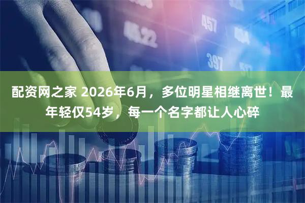 配资网之家 2026年6月，多位明星相继离世！最年轻仅54岁，每一个名字都让人心碎