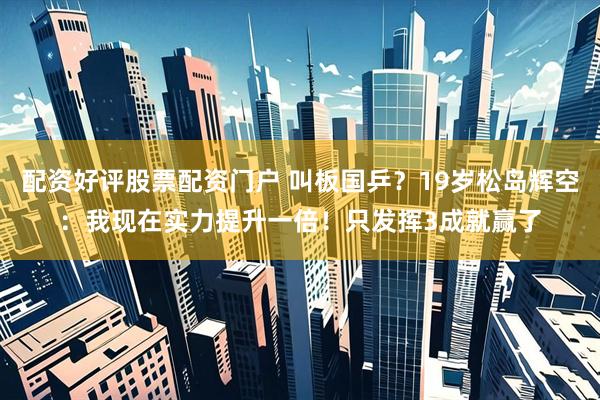 配资好评股票配资门户 叫板国乒？19岁松岛辉空：我现在实力提升一倍！只发挥3成就赢了
