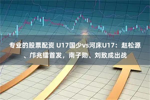 专业的股票配资 U17国少vs河床U17：赵松源、邝兆镭首发，南子勋、刘致成出战