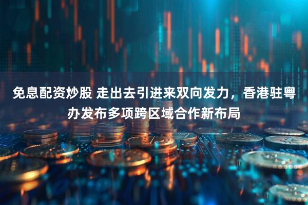 免息配资炒股 走出去引进来双向发力，香港驻粤办发布多项跨区域合作新布局