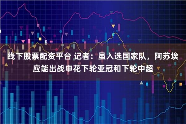 线下股票配资平台 记者：虽入选国家队，阿苏埃应能出战申花下轮亚冠和下轮中超