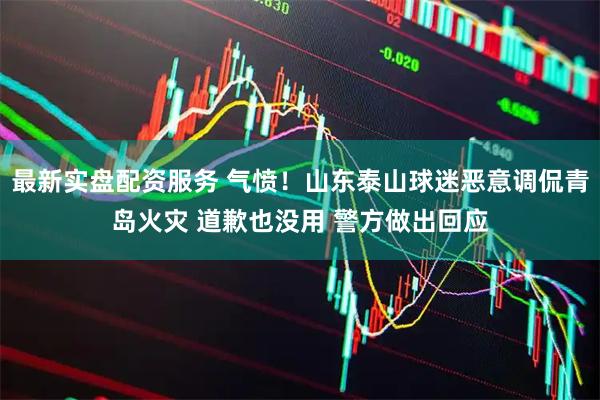 最新实盘配资服务 气愤！山东泰山球迷恶意调侃青岛火灾 道歉也没用 警方做出回应