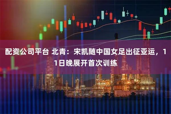 配资公司平台 北青：宋凯随中国女足出征亚运，11日晚展开首次训练