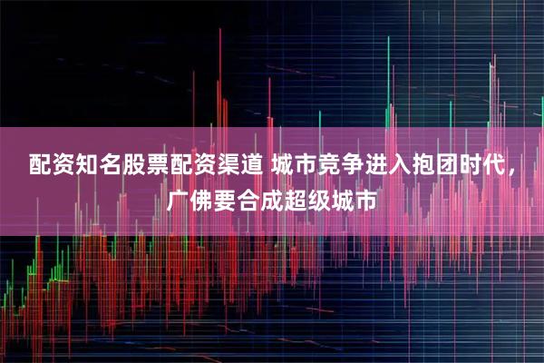 配资知名股票配资渠道 城市竞争进入抱团时代,广佛要合成超级城市