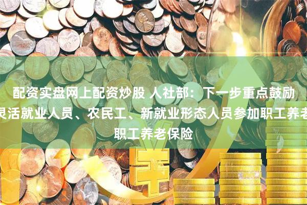 配资实盘网上配资炒股 人社部：下一步重点鼓励支持灵活就业人员、农民工、新就业形态人员参加职工养老保险