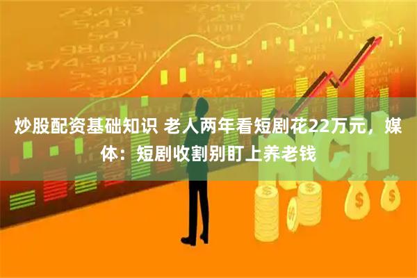 炒股配资基础知识 老人两年看短剧花22万元，媒体：短剧收割别盯上养老钱