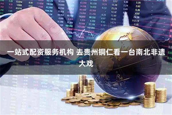 一站式配资服务机构 去贵州铜仁看一台南北非遗大戏