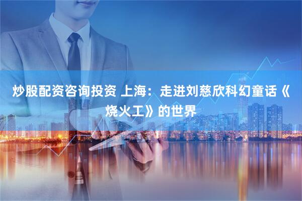 炒股配资咨询投资 上海：走进刘慈欣科幻童话《烧火工》的世界