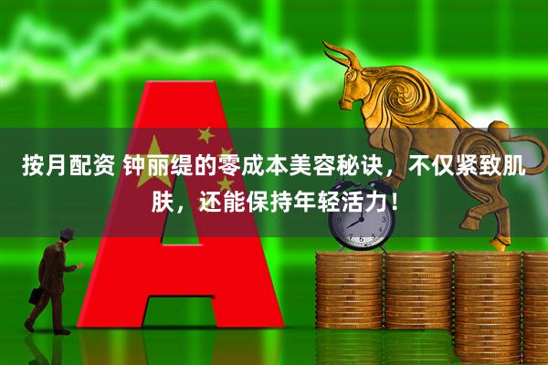 按月配资 钟丽缇的零成本美容秘诀，不仅紧致肌肤，还能保持年轻活力！